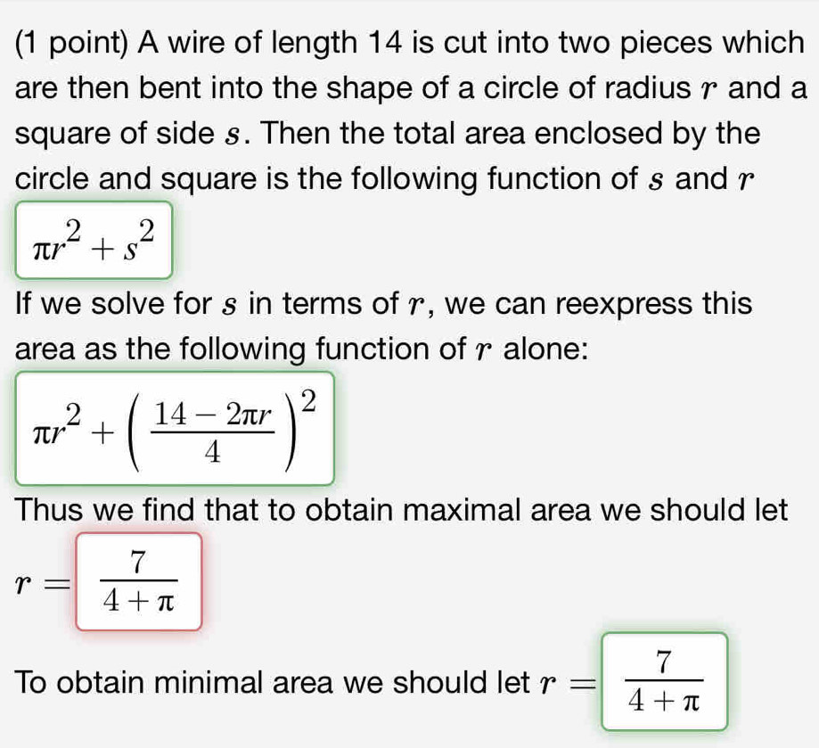 A wire of length 14 is cut into two pieces which 
are then bent into the shape of a circle of radius r and a 
square of side s. Then the total area enclosed by the 
circle and square is the following function of s and r
π r^2+s^2
If we solve for s in terms of r, we can reexpress this 
area as the following function of r alone:
π r^2+( (14-2π r)/4 )^2
Thus we find that to obtain maximal area we should let
r= 7/4+π  
To obtain minimal area we should let r= 7/4+π  