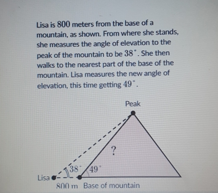 Lisa is 800 meters from the base of a
mountain, as shown. From where she stands,
she measures the angle of elevation to the
peak of the mountain to be 38°. She then
walks to the nearest part of the base of the
mountain. Lisa measures the new angle of
elevation, this time getting 49°