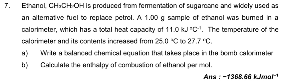 Ethanol, CH_3CH_2OH is produced from fermentation of sugarcane and widely used as 
an alternative fuel to replace petrol. A 1.00 g sample of ethanol was burned in a 
calorimeter, which has a total heat capacity of 11.0kJ°C^(-1). The temperature of the 
calorimeter and its contents increased from 25.0°C to 27.7°C. 
a) Write a balanced chemical equation that takes place in the bomb calorimeter 
b) Calculate the enthalpy of combustion of ethanol per mol. 
Ans : -1368.66kJmol^(-1)