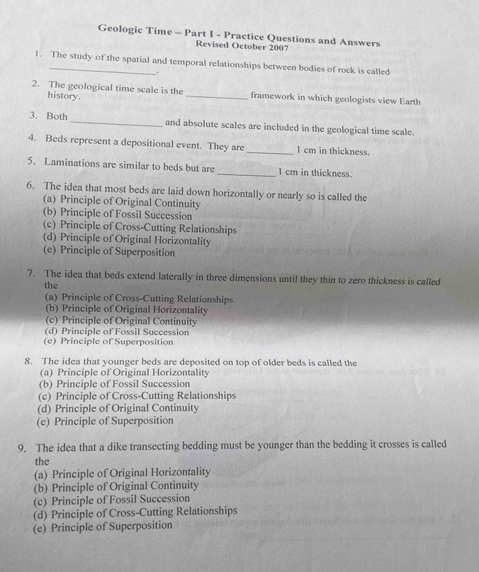 Geologic Time - Part I - Practice Questions and Answers
Revised October 2007
1. The study of the spatial and temporal relationships between bodies of rock is called
.
2. The geological time scale is the _framework in which geologists view Earth
history.
3. Both _and absolute scales are included in the geological time scale.
4. Beds represent a depositional event. They are _ 1 cm in thickness.
5. Laminations are similar to beds but are _ 1 cm in thickness.
6. The idea that most beds are laid down horizontally or nearly so is called the
(a) Principle of Original Continuity
(b) Principle of Fossil Succession
(c) Principle of Cross-Cutting Relationships
(d) Principle of Original Horizontality
(e) Principle of Superposition
7. The idea that beds extend laterally in three dimensions until they thin to zero thickness is called
the
(a) Principle of Cross-Cutting Relationships
(b) Principle of Original Horizontality
(c) Principle of Original Continuity
(d) Principle of Fossil Succession
(e) Principle of Superposition
8. The idea that younger beds are deposited on top of older beds is called the
(a) Principle of Original Horizontality
(b) Principle of Fossil Succession
(c) Principle of Cross-Cutting Relationships
(d) Principle of Original Continuity
(e) Principle of Superposition
9. The idea that a dike transecting bedding must be younger than the bedding it crosses is called
the
(a) Principle of Original Horizontality
(b) Principle of Original Continuity
(c) Principle of Fossil Succession
(d) Principle of Cross-Cutting Relationships
(e) Principle of Superposition