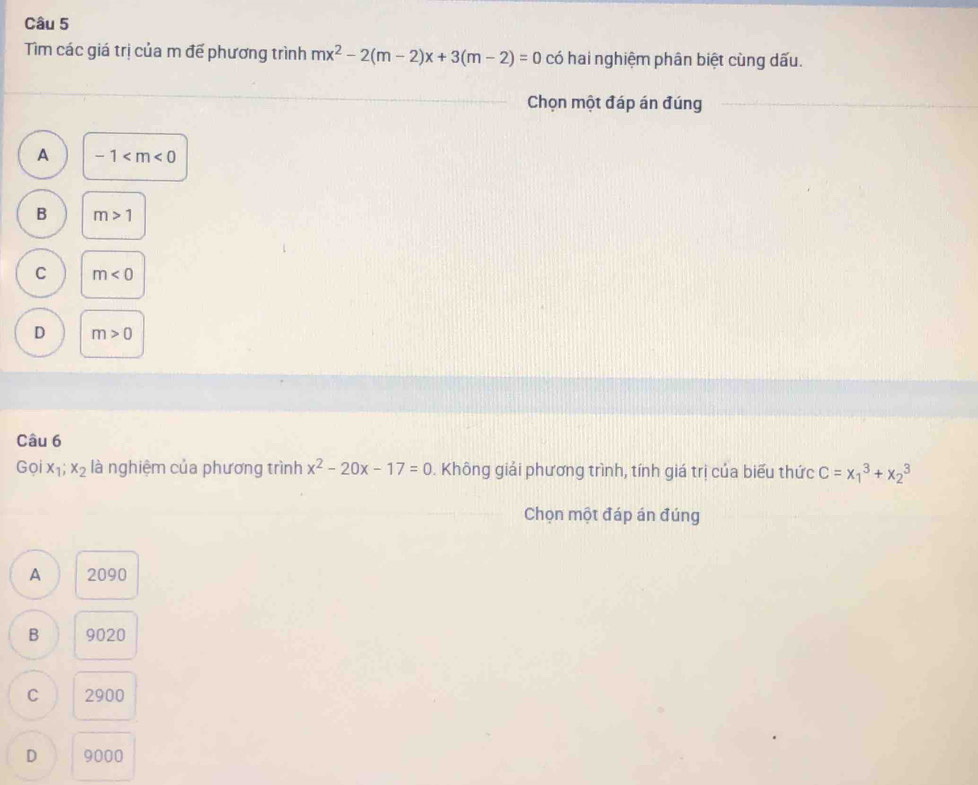 Tìm các giá trị của m đế phương trình mx^2-2(m-2)x+3(m-2)=0 có hai nghiệm phân biệt cùng dấu.
Chọn một đáp án đúng
A -1
B m>1
C m<0</tex>
D m>0
Câu 6
Goix_1;x_2 là nghiệm của phương trình x^2-20x-17=0. Không giải phương trình, tính giá trị của biểu thức C=x_1^3+x_2^3
Chọn một đáp án đúng
A 2090
B 9020
C 2900
D 9000