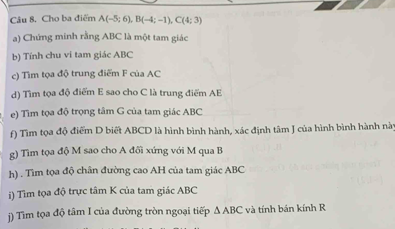 Cho ba điểm A(-5;6), B(-4;-1), C(4;3)
a) Chứng minh rằng ABC là một tam giác 
b) Tính chu vi tam giác ABC
c) Tìm tọa độ trung điểm F của AC
d) Tìm tọa độ điểm E sao cho C là trung điểm AE
e) Tìm tọa độ trọng tâm G của tam giác ABC
f) Tìm tọa độ điểm D biết ABCD là hình bình hành, xác định tâm J của hình bình hành này 
g) Tìm tọa độ M sao cho A đối xứng với M qua B
h) . Tìm tọa độ chân đường cao AH của tam giác ABC
i) Tìm tọa độ trực tâm K của tam giác ABC
() Tìm tọa độ tâm I của đường tròn ngoại tiếp △ ABC và tính bán kính R