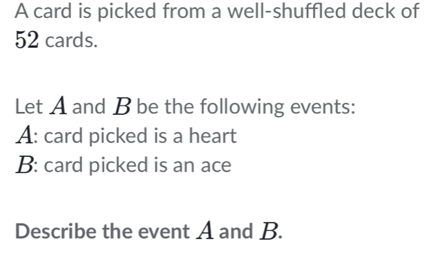 A card is picked from a well-shuffled deck of
52 cards. 
Let A and B be the following events: 
A: card picked is a heart 
B: card picked is an ace 
Describe the event A and B.