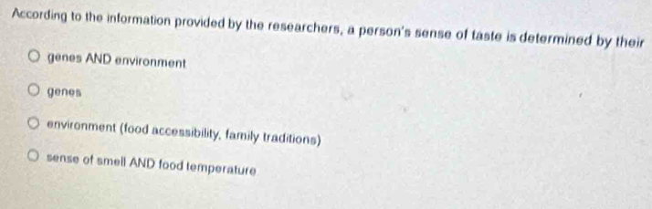 According to the information provided by the researchers, a person's sense of taste is determined by their
genes AND environment
genes
environment (food accessibility, family traditions)
sense of smell AND food temperature