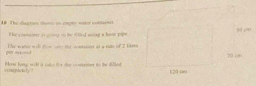 The diagram show's an empty water container. 
The comamer is going to be filled using a hose pipe 
The water will (low nto the container at a rate of 2 litre
per second
How long will it take for the container to be filled 
completely?