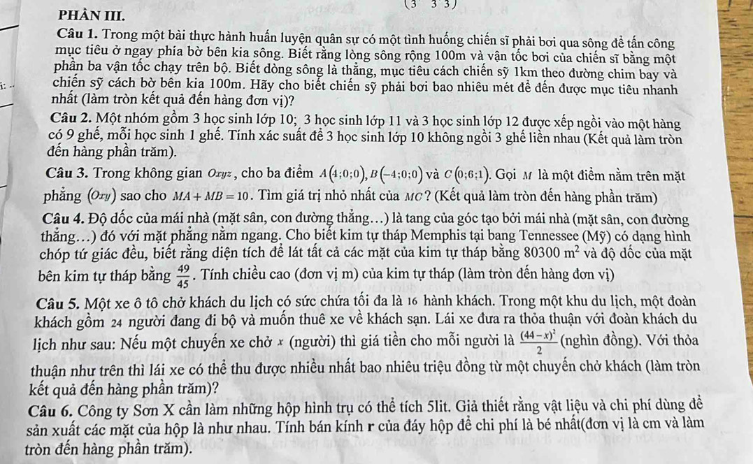 (333)
PHÀN III.
Câu 1. Trong một bài thực hành huấn luyện quân sự có một tình huống chiến sĩ phải bơi qua sông để tấn công
mục tiêu ở ngay phía bờ bên kia sông. Biết rằng lòng sông rộng 100m và vận tốc bơi của chiến sĩ bằng một
phần ba vận tốc chạy trên bộ. Biết dòng sông là thẳng, mục tiêu cách chiến sỹ 1km theo đường chim bay và
i: chiến sỹ cách bờ bên kia 100m. Hãy cho biết chiến sỹ phải bơi bao nhiêu mét để đến được mục tiêu nhanh
nhất (làm tròn kết quả đến hàng đơn vị)?
Câu 2. Một nhóm gồm 3 học sinh lớp 10; 3 học sinh lớp 11 và 3 học sinh lớp 12 được xếp ngồi vào một hàng
có 9 ghế, mỗi học sinh 1 ghế. Tính xác suất để 3 học sinh lớp 10 không ngồi 3 ghế liền nhau (Kết quả làm tròn
đến hàng phần trăm).
Câu 3. Trong không gian Oryz , cho ba điểm A(4;0;0),B(-4;0;0) và C(0;6;1). Gọi M là một điểm nằm trên mặt
phẳng (O±) sao cho MA+MB=10. Tìm giá trị nhỏ nhất của MC? (Kết quả làm tròn đến hàng phần trăm)
Câu 4. Độ đốc của mái nhà (mặt sân, con đường thẳng..) là tang của góc tạo bởi mái nhà (mặt sân, con đường
thẳng.) đó với mặt phẳng nằm ngang. Cho biết kim tự tháp Memphis tại bang Tennessee (Mỹ) có dạng hình
chóp tứ giác đều, biết rằng diện tích để lát tất cả các mặt của kim tự tháp bằng 80300m^2 và độ đốc của mặt
bên kim tự tháp bằng  49/45 . Tính chiều cao (đơn vị m) của kim tự tháp (làm tròn đến hàng đơn vị)
Câu 5. Một xe ô tô chở khách du lịch có sức chứa tối đa là 16 hành khách. Trong một khu du lịch, một đoàn
khách gồm 24 người đang đi bộ và muốn thuê xe về khách sạn. Lái xe đưa ra thỏa thuận với đoàn khách du
lịch như sau: Nếu một chuyến xe chở × (người) thì giá tiền cho mỗi người là frac (44-x)^22 (nghìn đồng). Với thỏa
thuận như trên thì lái xe có thể thu được nhiều nhất bao nhiêu triệu đồng từ một chuyến chở khách (làm tròn
kết quả đến hàng phần trăm)?
Câu 6. Công ty Sơn X cần làm những hộp hình trụ có thể tích 5lit. Giả thiết rằng vật liệu và chi phí dùng đề
sản xuất các mặt của hộp là như nhau. Tính bán kính r của đáy hộp để chi phí là bé nhất(đơn vị là cm và làm
tròn đến hàng phần trăm).