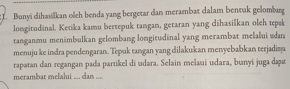 .1. Bunyi dihasilkan oleh benda yang bergetar dan merambat dalam bentuk gelombang 
longitudinal. Ketika kamu bertepuk tangan, getaran yang dihasilkan olch tepuk 
tanganmu menimbulkan gelombang longitudinal yang merambat melalui udara 
menuju ke indra pendengaran. Tepuk tangan yang dilakukan menyebabkan terjadinya 
rapatan dan regangan pada partikel di udara. Selain melaui udara, bunyi juga dapat 
merambat melalui .... dan ....