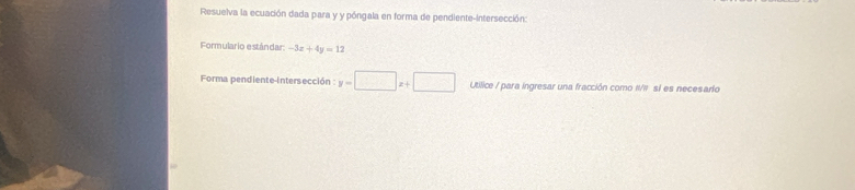 Resuelva la ecuación dada para y y póngala en forma de pendiente-intersección:
Formulario estândar: -3x+4y=12
Forma pendiente-intersección y=□ x+□ Utilice / para ingresar una fracción como II/II sí es necesario