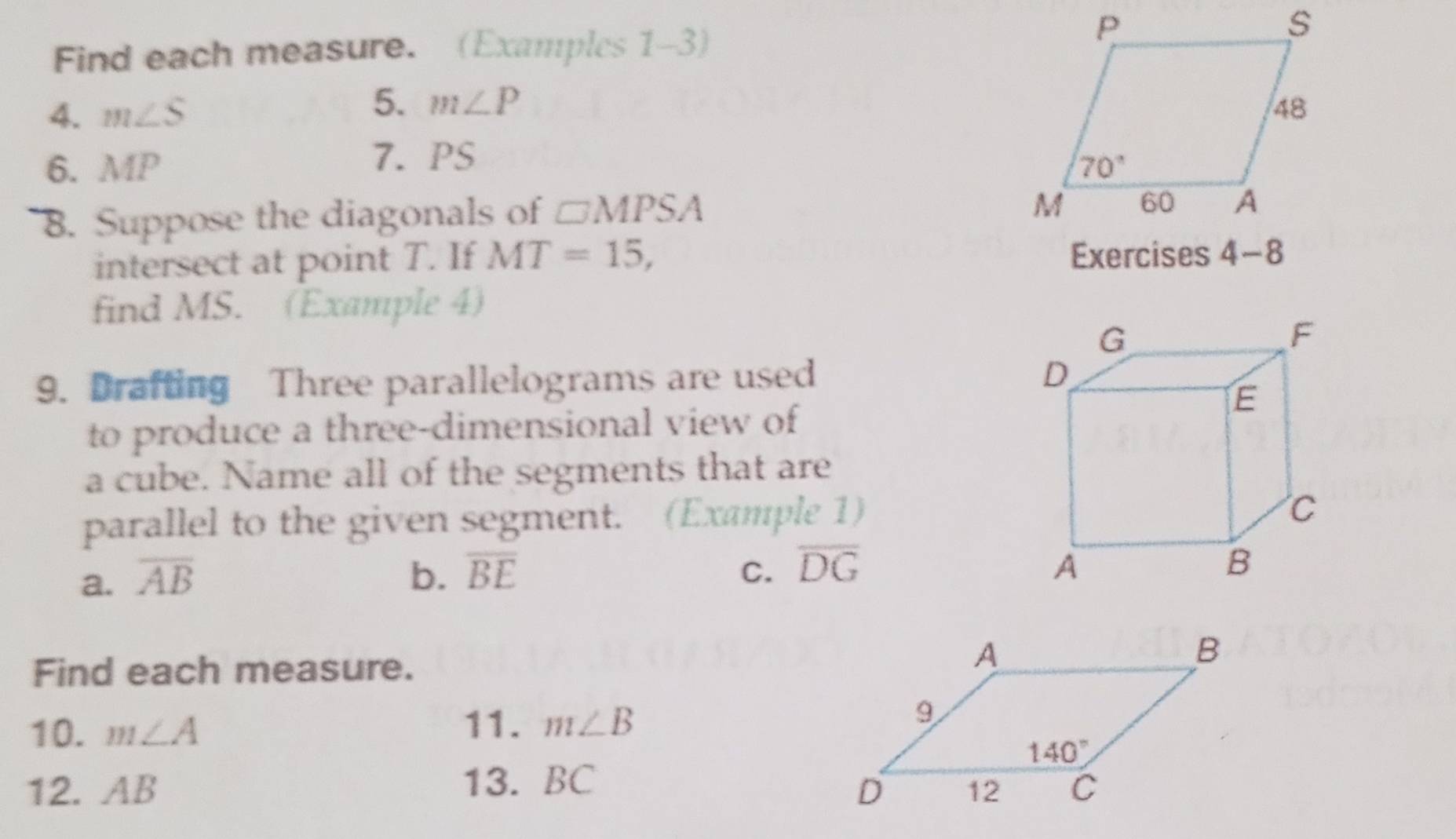 Find each measure. (Examples 1-3)
5. m∠ P
4. m∠ S
6. MP 7. PS
8. Suppose the diagonals of □ MPSA
intersect at point T. If MT=15, Exercises 
find MS. (Example 4)
9. Drafting Three parallelograms are used
to produce a three-dimensional view of
a cube. Name all of the segments that are
parallel to the given segment. (Example 1)
a. overline AB b. overline BE C. overline DG
Find each measure.
10. m∠ A
11. m∠ B
12. AB 13. BC