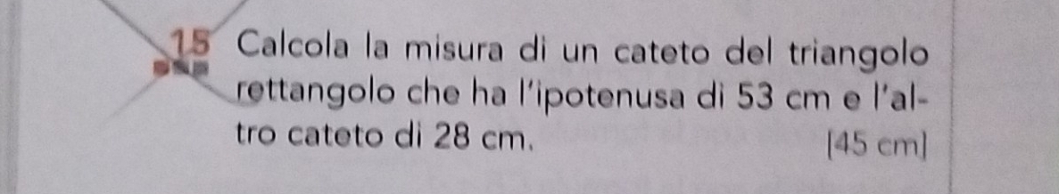 Calcola la misura di un cateto del triangolo 
rettangolo che ha l'ipotenusa di 53 cm e l'al- 
tro cateto di 28 cm. 
[ 45 cm ]