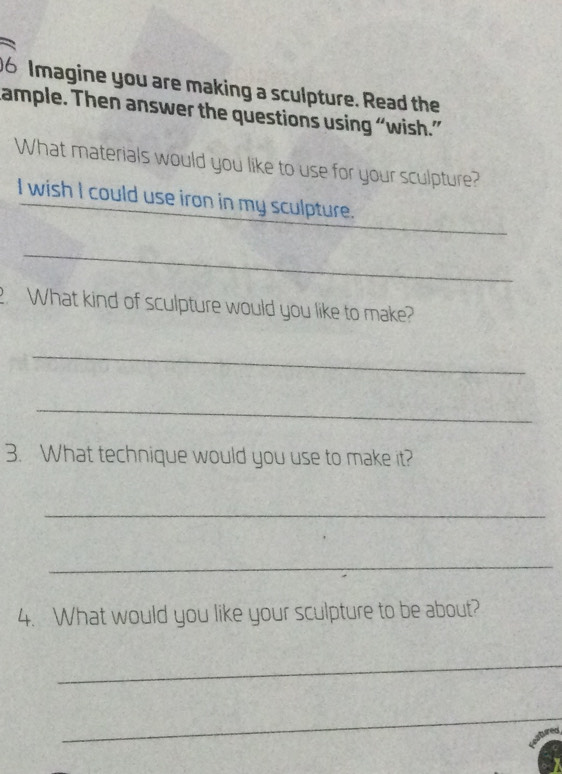 Imagine you are making a sculpture. Read the 
cample. Then answer the questions using “wish.” 
What materials would you like to use for your sculpture? 
_ 
I wish I could use iron in my sculpture. 
_ 
. What kind of sculpture would you like to make? 
_ 
_ 
3. What technique would you use to make it? 
_ 
_ 
4. What would you like your sculpture to be about? 
_ 
_