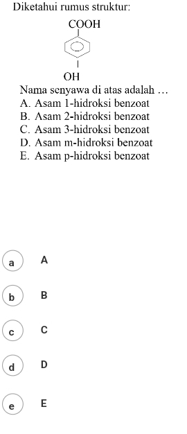 Diketahui rumus struktur:
COOH
OH
Nama senyawa di atas adalah …
A. Asam 1-hidroksi benzoat
B. Asam 2-hidroksi benzoat
C. Asam 3-hidroksi benzoat
D. Asam m-hidroksi benzoat
E. Asam p-hidroksi benzoat
a A
b B
C C
d D
e E