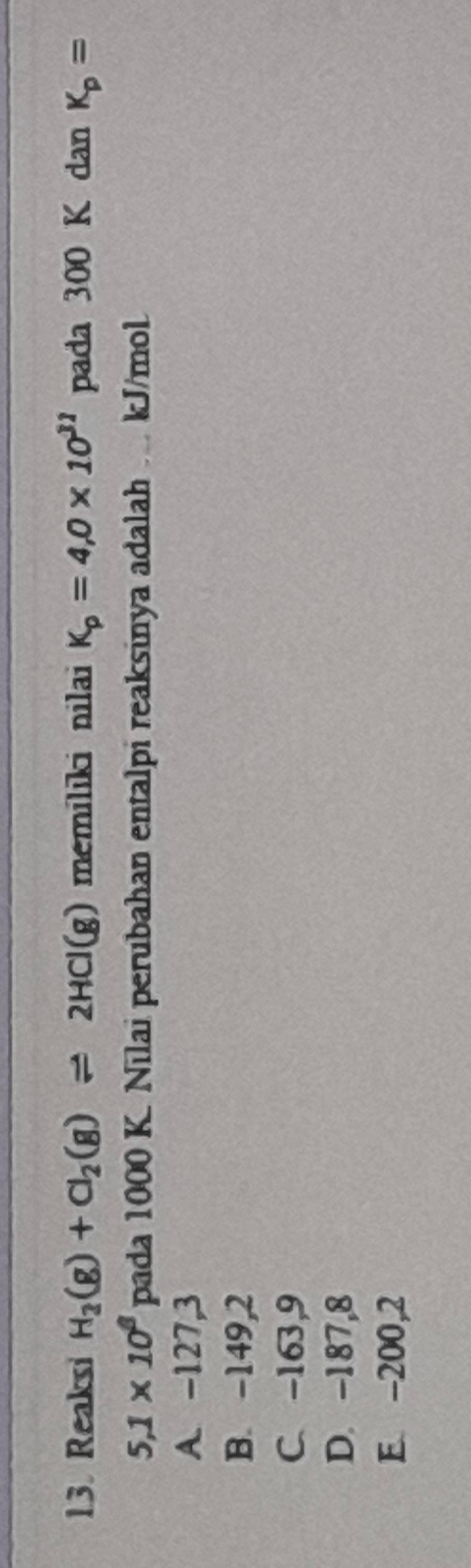 Reaksi H_2(g)+Cl_2(g)leftharpoons 2HCl(g) memiliki nilai K_p=4,0* 10^(31) pada 300 K dan K_p=
5.1* 10^8 pada 1000 K. Nilai perubahan entalpi reaksinya adalah . kJ/mol
A. -127,3
B. -149,2
C. -163,9
D. -187,8
E. -200,2