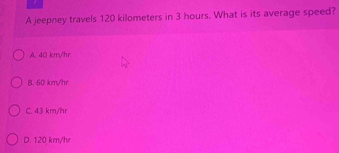 A jeepney travels 120 kilometers in 3 hours. What is its average speed?
A. 40 km/hr
B. 60 km/hr
C. 43 km/hr
D. 120 km/hr