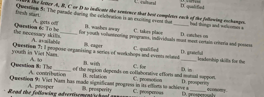 D. current
C. cultural D. qualified
ak the letter A, B, C or D to indicate the sentence that best completes each of the following exchanges.
fresh start.
Question 5: The parade during the celebration is an exciting event that bad things and welcomes a
A. gets off B. washes away C. takes place D. catches on
the necessary skills._
Question 6: To be for youth volunteering programs, individuals must meet certain criteria and possess
A. available B. eager C. qualified D. grateful
youth in Viet Nam.
Question 7: I propose organising a series of workshops and events related _leadership skills for the
A. to B. with C. for D. in
Question 8: The _of the region depends on collaborative efforts and mutual support.
A. contribution B. relation C. promotion
Question 9: Viet Nam has made significant progress in its efforts to achieve a D. prosperity economy.
A. prosper B. prosperity C. prosperous D. prosperously
Read the following advertisement/school a