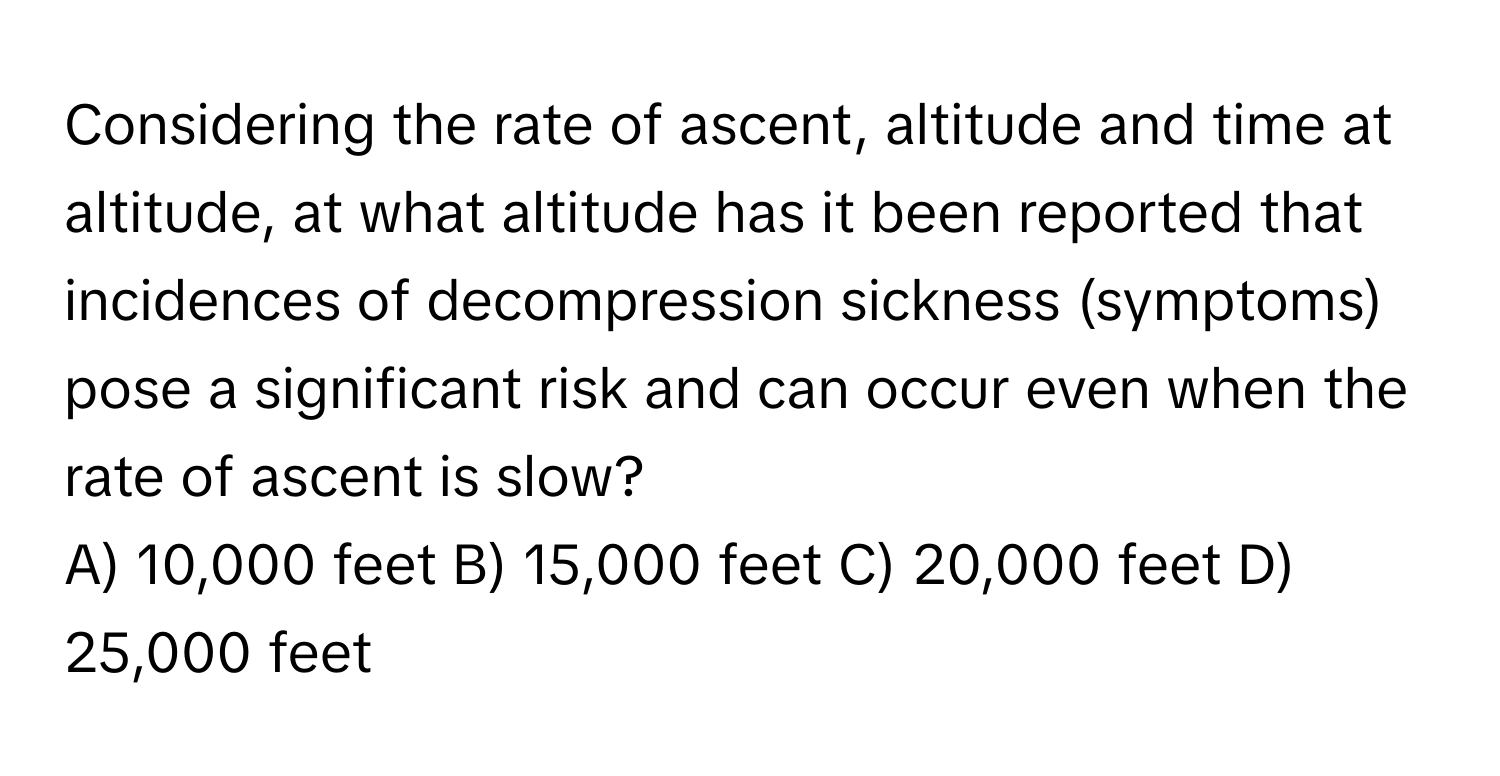 Considering the rate of ascent, altitude and time at altitude, at what altitude has it been reported that incidences of decompression sickness (symptoms) pose a significant risk and can occur even when the rate of ascent is slow?

A) 10,000 feet B) 15,000 feet C) 20,000 feet D) 25,000 feet