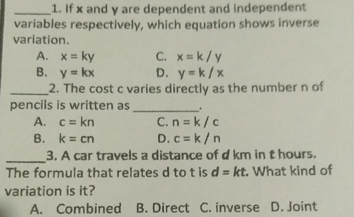 If x and y are dependent and independent
variables respectively, which equation shows inverse
variation.
A. x=ky C. x=k/y
B、 y=kx D. y=k/x
_2. The cost c varies directly as the number n of
pencils is written as _.
A. c=kn C. n=k/c
B. k=cn D. c=k/n
_3. A car travels a distance of d km in t hours.
The formula that relates d to t is d=kt. What kind of
variation is it?
A. Combined B. Direct C. inverse D. Joint