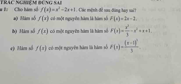 TRÁC NGHIỆM ĐỨNG SAI
u 1: Cho hàm số f(x)=x^2-2x+1. Các mệnh đề sau đúng hay sai?
a) Hàm số f(x) có một nguyên hàm là hàm số F(x)=2x-2.
b) Hàm số f(x) có một nguyên hàm là hàm số F(x)= x^3/3 -x^2+x+1.
c) Hàm số f(x) có một nguyên hàm là hàm số F(x)=frac (x-1)^33.