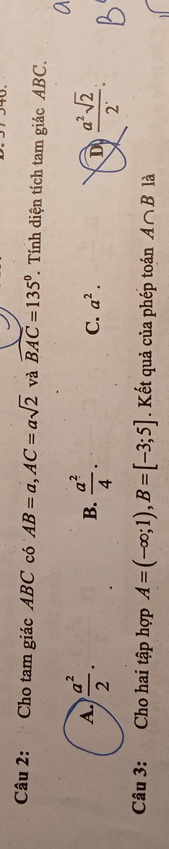 Cho tam giác ABC có AB=a,AC=asqrt(2) và widehat BAC=135°. Tính diện tích tam giác ABC.
 a^2/4 . D  a^2sqrt(2)/2 :
B.
C. a^2.
Câu 3:  Cho hai tập hợp A=(-∈fty ;1),B=[-3;5]. Kết quả của phép toán A∩ B là