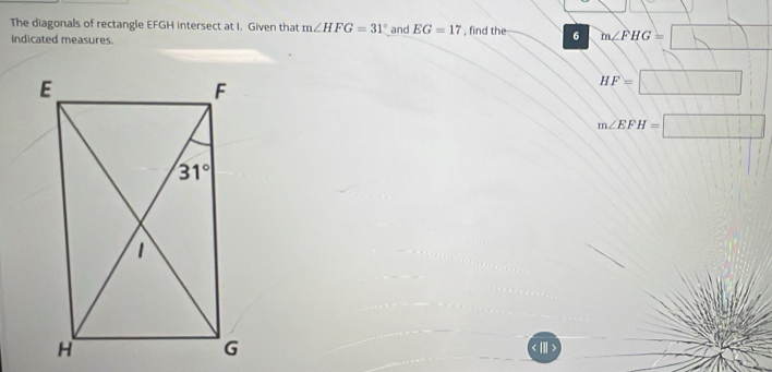 The diagonals of rectangle EFGH intersect at I. Given that m∠ HFG=31° and EG=17
indicated measures. , find the 6 m∠ FHG=□
HF=□
m∠ EFH=□ < III