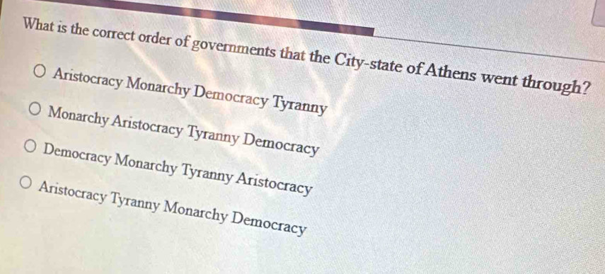 What is the correct order of governments that the City-state of Athens went through?
Aristocracy Monarchy Democracy Tyranny
Monarchy Aristocracy Tyranny Democracy
Democracy Monarchy Tyranny Aristocracy
Aristocracy Tyranny Monarchy Democracy