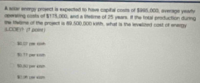 A solar energy project is expected to have capital costs of $995,000, average yearly
operating costs of $175,000, and a lifetime of 25 years. If the total production during
the lifetime of the project is 89,500,000 kWh, what is the levelized cost of energy
(LCOE)？ (1 point )
$0.07 per KWh
$0.77 per kWh
$0.60 per i0Wh