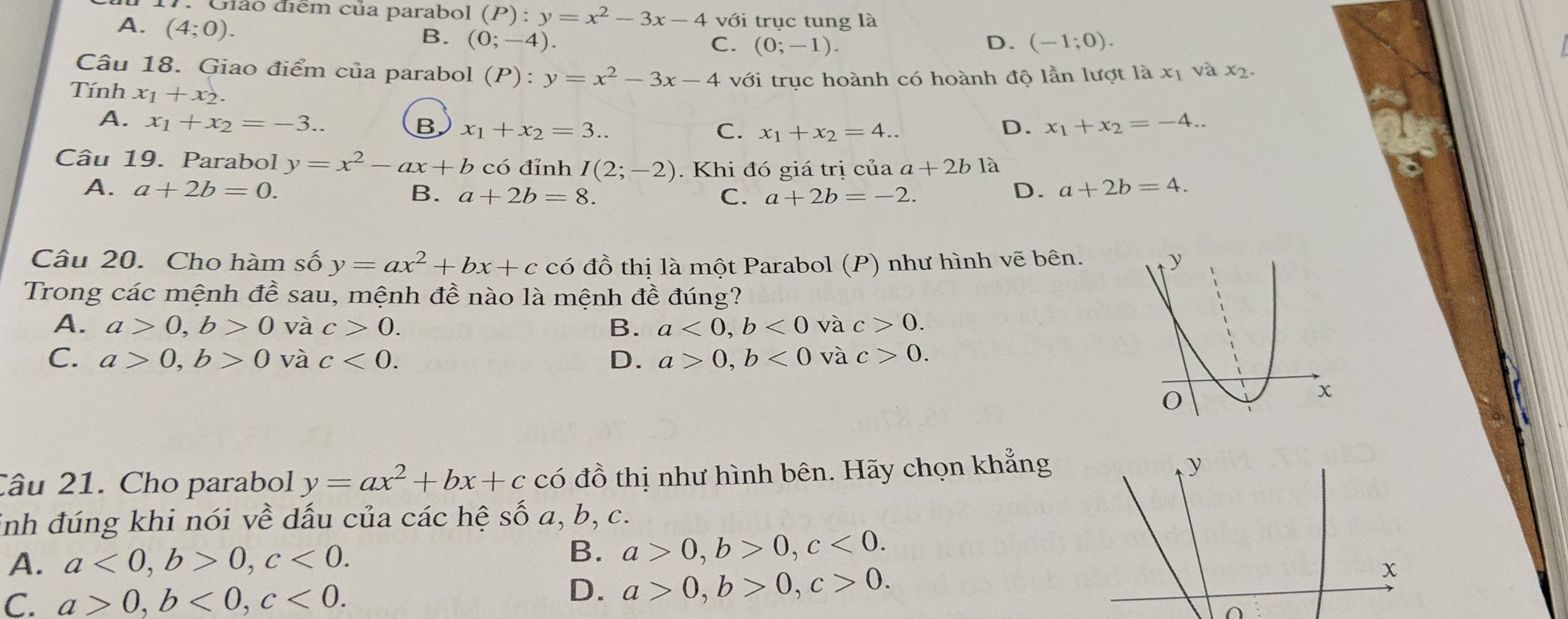 Giáo điểm của parabol (P):y=x^2-3x-4 với trục tung là
A. (4;0).
B. (0;-4). D. (-1;0).
C. (0;-1).
Câu 18. Giao điểm của parabol (P):y=x^2-3x-4 với trục hoành có hoành độ lần lượt lax và x2.
Tính x_1+x_2. C. x_1+x_2=4..
A. x_1+x_2=-3..
B x_1+x_2=3..
D. x_1+x_2=-4..
Câu 19. Parabol y=x^2-ax+b có đỉnh I(2;-2). Khi đó giá trị của a+2b là
A. a+2b=0. B. a+2b=8. D. a+2b=4.
C. a+2b=-2.
Câu 20. Cho hàm số y=ax^2+bx+c có đồ thị là một Parabol (P) như hình vẽ bên.
Trong các mệnh đề sau, mệnh đề nào là mệnh đề đúng?
A. a>0,b>0 và c>0. B. a<0,b<0</tex> và c>0.
C. a>0,b>0 và c<0. D. a>0,b<0</tex> và c>0.
Câu 21. Cho parabol y=ax^2+bx+c có đồ thị như hình bên. Hãy chọn khẳng
y
inh đúng khi nói về dấu của các hệ Swidehat O a, b,c.
B.
A. a<0,b>0,c<0. a>0,b>0,c<0.
C. a>0,b<0,c<0.
D. a>0,b>0,c>0.
x