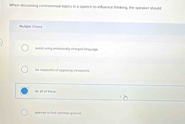 When discussing controversial topics in a speech to influence thinking, the speaker should
Multiple Choice
avoid using emotionally-charged language.
be respectful of opposing viewpoints.
do all of these.
attempt to find common ground.