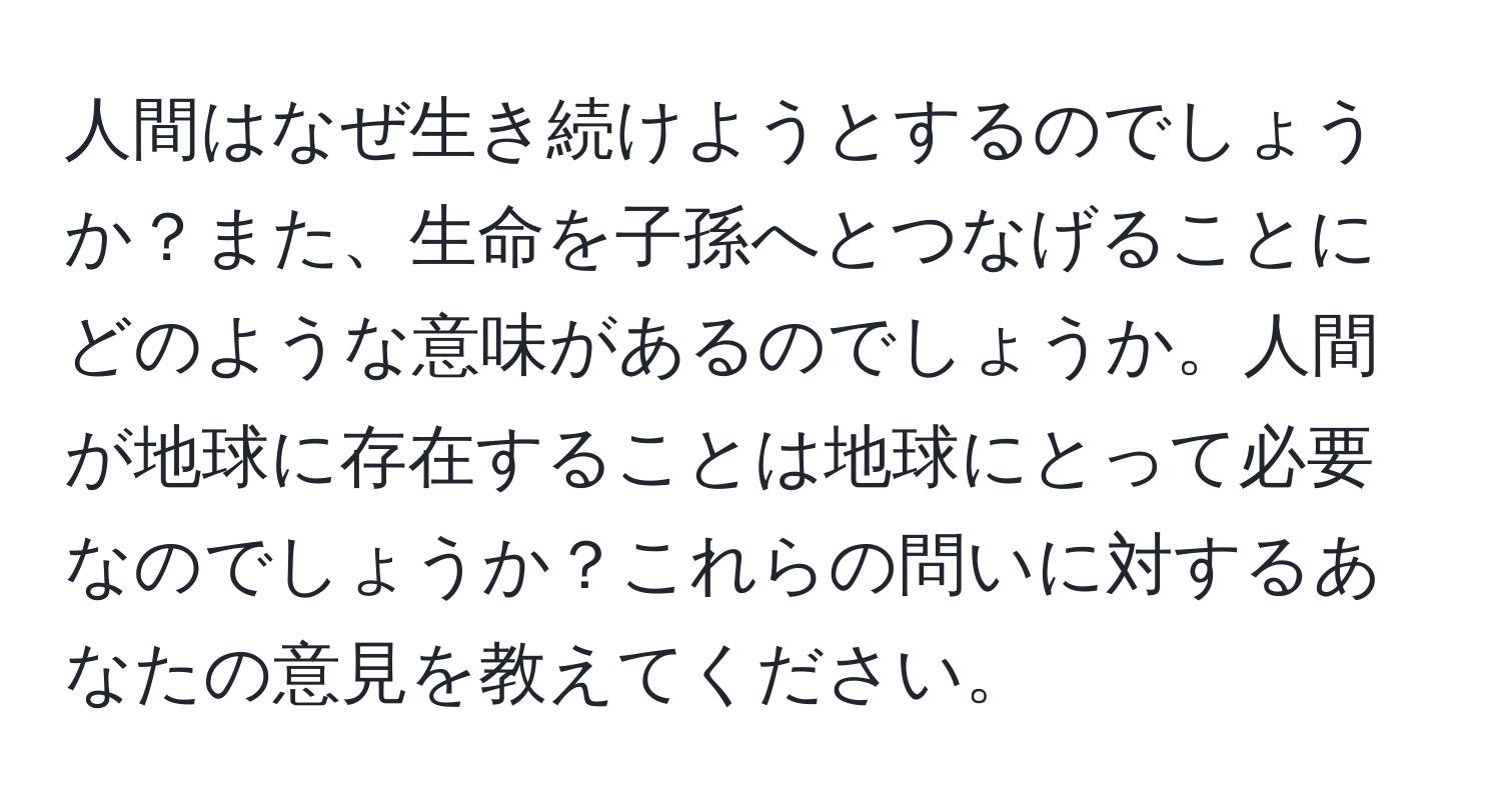 人間はなぜ生き続けようとするのでしょうか？また、生命を子孫へとつなげることにどのような意味があるのでしょうか。人間が地球に存在することは地球にとって必要なのでしょうか？これらの問いに対するあなたの意見を教えてください。