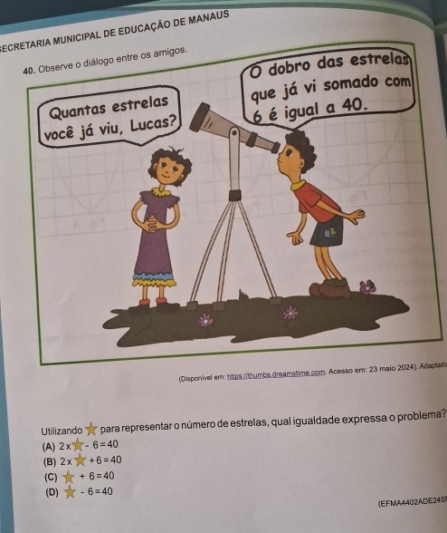 ECRETARIA MUNICIPAL DE EDUCAÇÃO DE MANAUS
(Disponivel em: https: /thumbs dreamstime com. Acesso em: 23 maio 2024). Adaplado
Utilizando para representar o número de estrelas, qual igualdade expressa o problema?
(A) 2xy -6=40
(B) 2x +6=40
(C) +6=40
(D) -6=40
(EFMA4402ADE24S