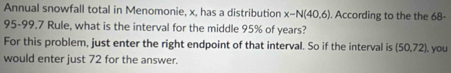 Annual snowfall total in Menomonie, x, has a distribution xsim N(40,6). According to the the 68-
95-99.7 Rule, what is the interval for the middle 95% of years? 
For this problem, just enter the right endpoint of that interval. So if the interval is (50,72) , you 
would enter just 72 for the answer.