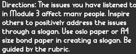 Directions: The issues you have listened to 
in Module 3 affect many people. Inspire 
others to positively address the issues 
through a slogan. Use oslo paper or A4 
size bond paper in creating a slogan. Be 
guided by the rubric.