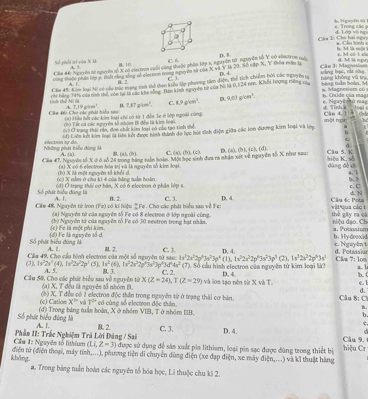 b. Nguyên tử 1
e. Trong các p
d. Lớp vóngt
Câu 2: Cho hai nguy a. Cầu hình c
b. M là một k
D. 8.
c. M có 1 ele
Số phối trí của X là B. 10.
C. 6. d. M là nguy
Câu 44: Nguyên tứ nguyên tố X có electron cuối cùng thuộc phân lớp s, nguyên tử nguyên tố Y có electron cuấ
A. 5.  Câu 3: Magnesium
củng thuộc phân lớp p. Biết rằng tổng số electron trong nguyên tử của X và Y là 20. Số cặp X, Y thỏa mãn là
A.  1 B. 2. C. 3. D. 4.
trắng bạc, rất nhẹ.
Câu 45: Kim loại Ni có cầu trúc mạng tinh thể theo kiểu lập phương tâm diện, thể tích chiếm bởi các nguyên tử hàng khōng vũ trụ bảng tuần hoàn, M
a. Magnesium có s
tinh thể Ni là chi bằng 74% của tinh thể, còn lại là các khe rỏng. Bán kính nguyên tử của Nĩ là 0,124 nm. Khổi lượng riêng của
A. 7,19g/cm^3. B. 7,87g/cm^3. C. 8,9g/cm^3. D. 9,03g/cm^3.
b. Oxide của mag
c. Nguyên sử mag
Câu 46: Cho các phát biểu sau: Câu 4.1 d. Tinh k loại c (bắ
(a) Hầu hết các kim loại chỉ có từ 1 đến 3e ở lớp ngoài cùng.
(b) Tất cả các nguyên tổ nhóm B đều là kim loại. một nguị h
(c) Ở trạng thái rắn, đơn chất kim loại có cầu tạo tinh thể.
electron tự do. (d) Liên kết kim loại là liên kết được hình thành do lực hút tĩnh điện giữa các ion dương kim loại và lớp :
3
c.
Những phát biểu đúng là d,
A. (a). B. (a), (b). C. (a), (b), (c). D. (a), (b), (c), (d).
Câu 47. Nguyên tố X ở ô số 24 trong bảng tuần hoàn. Một học sinh đưa ra nhận xét về nguyên tố X như sau: Câu 5. K hiệu K, số
(a) X có 6 electron hóa trị yà là nguyên tố kim loại.
(b) X là một nguyên tố khối d. dùng đề ch a.1
(c) X nằm ở chu kì 4 của bảng tuần hoàn.
(d) Ở trạng thái cơ bản, X có 6 electron ở phân lớp s. b. 
c. C
d. N
Số phát biểu đúng là D. 4.  Câu 6: Pota
A. 1. B. 2. C. 3.
Câu 48. Nguyên tử iron (Fe) có kí hiệu Fe. Cho các phát biểu sau về Fe: vật qua các 1
(a) Nguyên tử của nguyên tố Fe có 8 electron ở lớp ngoài cùng. thể gây ra cá
(b) Nguyên tử của nguyên tố Fe có 30 neutron trong hạt nhân.  niệu đạo. Ch
(c) Fe là một phi kim. a. Potassium
(d) Fe là nguyên tố d. b. Hydroxid
c. Nguyên t
Số phát biểu đúng là D. 4. d. Potassiur
A. 1. B. 2. C. 3.
Câu 49. Cho cấu hình electron của một số nguyên tử sau: 1s^22s^22p^63s^23p^4(1),1s^22s^22p^63s^23p^5 (2), 1s^22s^22p^63s^1 Câu 7: Ion
(3), 1s^22s^1(4),1s^22s^22p^1 (5), 1s^2(6),1s^22s^22p^63s^23p^63d^64s^2 (7). Số cầu hình electron của nguyên tử kim loại là? a. 1
A. 5. B. 3. C. 2. D. 4.
b. (
Câu 50. Cho các phát biểu sau yề nguyên tử X(Z=24),T(Z=29) và ion tạo nên từ X và T. c. l
(a) X, T đều là nguyên tố nhóm B. d.
(b) X, T đều có 1 electron độc thân trong nguyên tử ở trạng thái cơ bản.  Câu 8: Ch
(c) Cation X^(3+) và T^(2+) có cùng số electron độc thân. a.
(d) Trong bảng tuần hoàn, X ở nhóm VIB, T ở nhóm IIB.
Số phát biểu đúng là
b.
c.
A. 1. B. 2. C. 3.
Phần II: Trắc Nghiệm Trã Lời Đúng / Sai D. 4.
d
Câu 9. 
Câu 1: Nguyên tố lithium (Li,Z=3) được sử dụng đề sản xuất pin lithium, loại pin sạc được dùng trong thiết bị hiệu Cr
điện tử (điện thoại, máy tính,...), phương tiện di chuyển dùng điện (xe đạp điện, xe máy điện,...) và kĩ thuật hàng
không.
a. Trong bảng tuần hoàn các nguyên tố hóa học, Li thuộc chu kì 2.