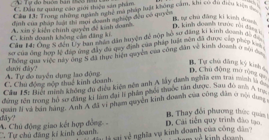 A. Tự do buôn bản theo nhứ c lch C
C. Đầu tư quảng cáo giới thiệu sản phâm. .
Câu 13: Trong những ngành nghề mà pháp luật không cấm, khi có đủ điều kiện theo
định của pháp luật thì mọi doanh nghiệp đều có quyền
B. tự chủ đăng kí kinh doanh.
A. xin ý kiến chính quyền đề kinh doanh.
D. kinh doanh trước rồi đặng kí
C. kinh doanh không cần đăng kí.
Câu 14: Ông S đến Ủy ban nhân dân huyện để nộp hồ sơ đăng kí kinh doanh đồ điện
sơ của ông hợp lệ đáp ứng đầy đủ quy định của pháp luật nên đã được cấp phép kinh 
Thông qua việc này ông S đã thực hiện quyền của công dân về kinh doanh ở nội dung
B. Tự chủ đăng ký kính do
dưới đây?
A. Tự do tuyển dụng lao động.
D. Chủ động mở rộng quy
C. Chủ động nộp thuế kinh doanh.
Câu 15: Biết minh không đủ điều kiện nên anh A lấy danh nghĩa em trai mình là dượ
đứng tên trong hồ sơ đăng kí làm đại lí phân phối thuốc tân dược. Sau đó anh A trực
quản lí và bán hàng. Anh A đã vi phạm quyền kinh doanh của công dân ở nội dung m
đây?
B. Thay đối phương thức quản
A. Chủ động giao kết hợp đồng 
D. Cải tiến quy trình đào tạo.
l sai về nghĩa vụ kinh doanh của công dân?
C. Tự chủ đăng kí kinh doanh.
m v ề kinh doanh