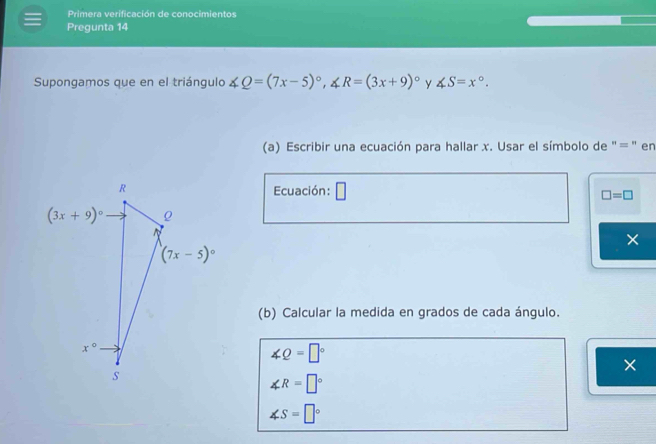 Primera verificación de conocimientos
Pregunta 14
Supongamos que en el triángulo ∠ Q=(7x-5)^circ ,∠ R=(3x+9)^circ  y ∠ S=x°.
(a) Escribir una ecuación para hallar x. Usar el símbolo de "= " en
Ecuación: □ □ =□
×
(b) Calcular la medida en grados de cada ángulo.
∠ Q=□°
×
∠ R=□°
∠ S=□°