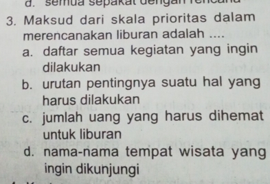 semua sepakat dengan renca
3. Maksud dari skala prioritas dalam
merencanakan liburan adalah ....
a. daftar semua kegiatan yang ingin
dilakukan
b. urutan pentingnya suatu hal yang
harus dilakukan
c. jumlah uang yang harus dihemat
untuk liburan
d. nama-nama tempat wisata yang
ingin dikunjungi