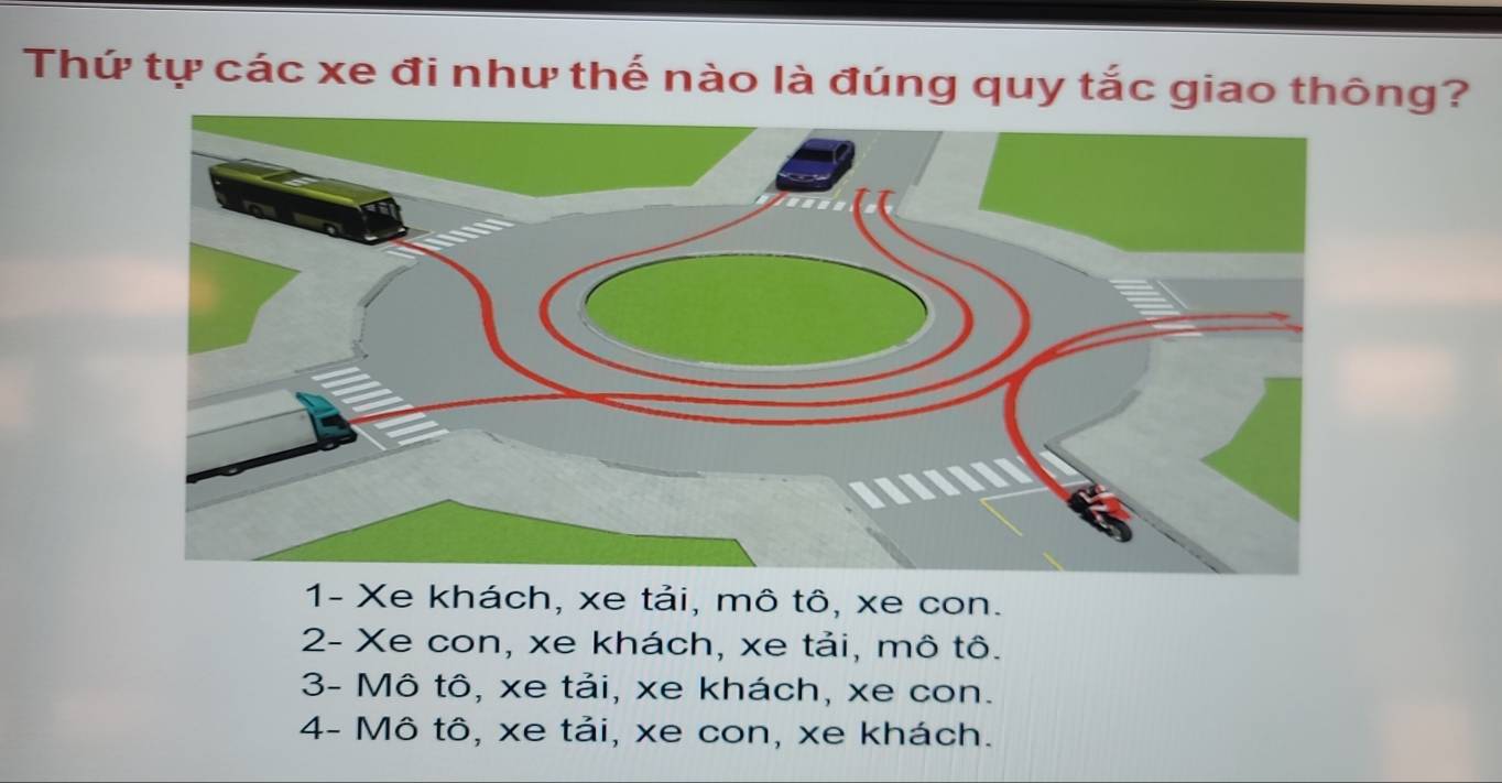 Thứ tự các xe đi như thế nào là đúng quy tắc giao thông?
1- Xe khách, xe tải, mô tô, xe con.
2- Xe con, xe khách, xe tải, mô tô.
3- Mô tô, xe tải, xe khách, xe con.
4- Mô tô, xe tải, xe con, xe khách.