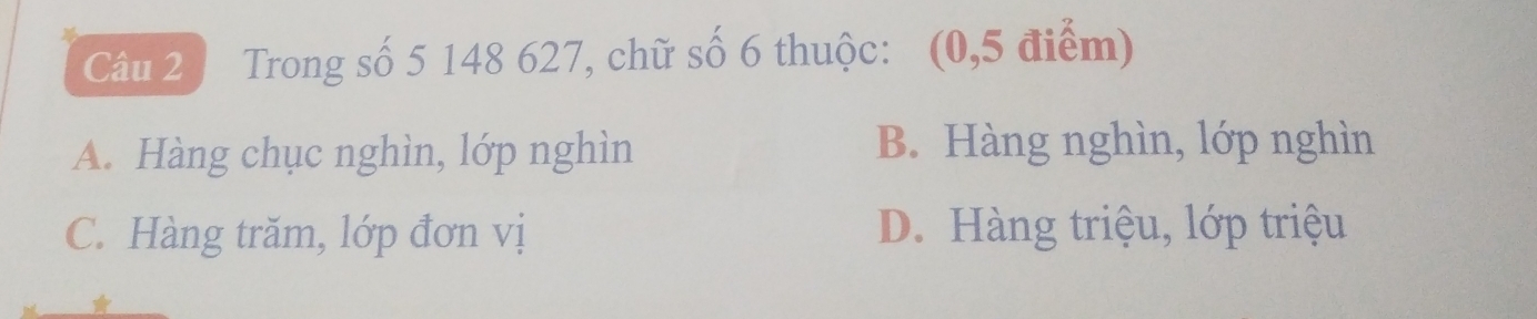 Trong số 5 148 627, chữ số 6 thuộc: (0,5 điểm)
A. Hàng chục nghìn, lớp nghìn B. Hàng nghìn, lớp nghìn
C. Hàng trăm, lớp đơn vị D. Hàng triệu, lớp triệu