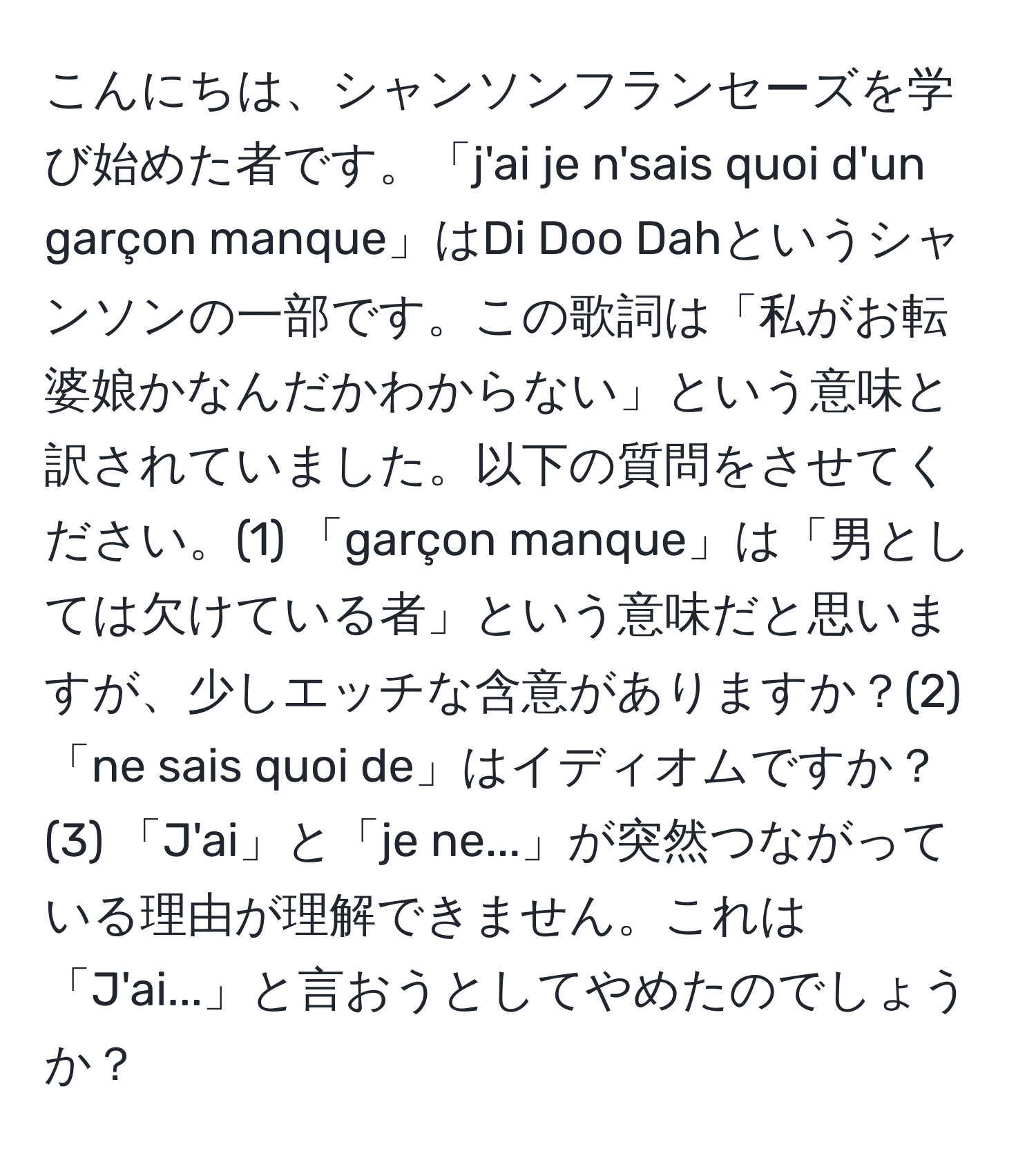 こんにちは、シャンソンフランセーズを学び始めた者です。「j'ai je n'sais quoi d'un garçon manque」はDi Doo Dahというシャンソンの一部です。この歌詞は「私がお転婆娘かなんだかわからない」という意味と訳されていました。以下の質問をさせてください。(1) 「garçon manque」は「男としては欠けている者」という意味だと思いますが、少しエッチな含意がありますか？(2) 「ne sais quoi de」はイディオムですか？(3) 「J'ai」と「je ne...」が突然つながっている理由が理解できません。これは「J'ai...」と言おうとしてやめたのでしょうか？