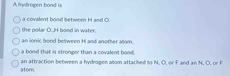 A hydrogen bond is
a covalent bond between H and O.
the polar O_H bond in water.
an ionic bond between H and another atom.
a bond that is stronger than a covalent bond.
an attraction between a hydrogen atom attached to N, O, or F and an N, O, or F
atom.