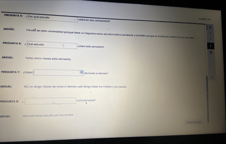 Activity I of 1 
PREGUNTA 5: ¿ Por quê estudia usted en esa universidad? χ 
MIGUEL: Estudió en esta universidad porque tiene un Departamento de Informática excelente y también porque la matrícula (fuition) no es muy alta 
PREGUNTA 6: ¿ Qué estudia usted este semestre? 
. o 
MIGUEL: Tomo cinco clases este semestre. 

PREGUNTA 7: ∠Ustec de lunes a viernes? 
 
MIGUEL: No, no tengo clases de lunes a viernes, solo tengo clase los martes y los jueves. 
PREGUNTA 8: normalmente 
MIGUEL: Normalmente estudio por las tardes 
Check Anse