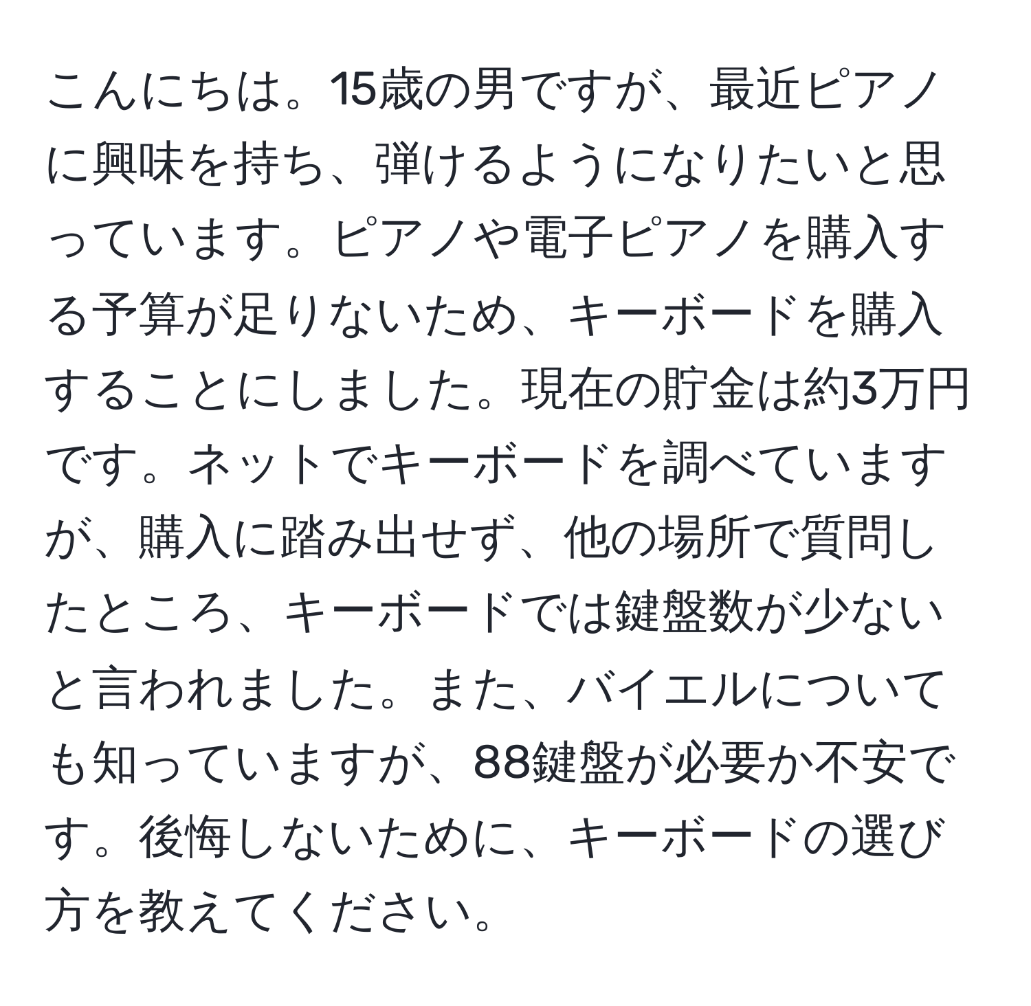 こんにちは。15歳の男ですが、最近ピアノに興味を持ち、弾けるようになりたいと思っています。ピアノや電子ピアノを購入する予算が足りないため、キーボードを購入することにしました。現在の貯金は約3万円です。ネットでキーボードを調べていますが、購入に踏み出せず、他の場所で質問したところ、キーボードでは鍵盤数が少ないと言われました。また、バイエルについても知っていますが、88鍵盤が必要か不安です。後悔しないために、キーボードの選び方を教えてください。