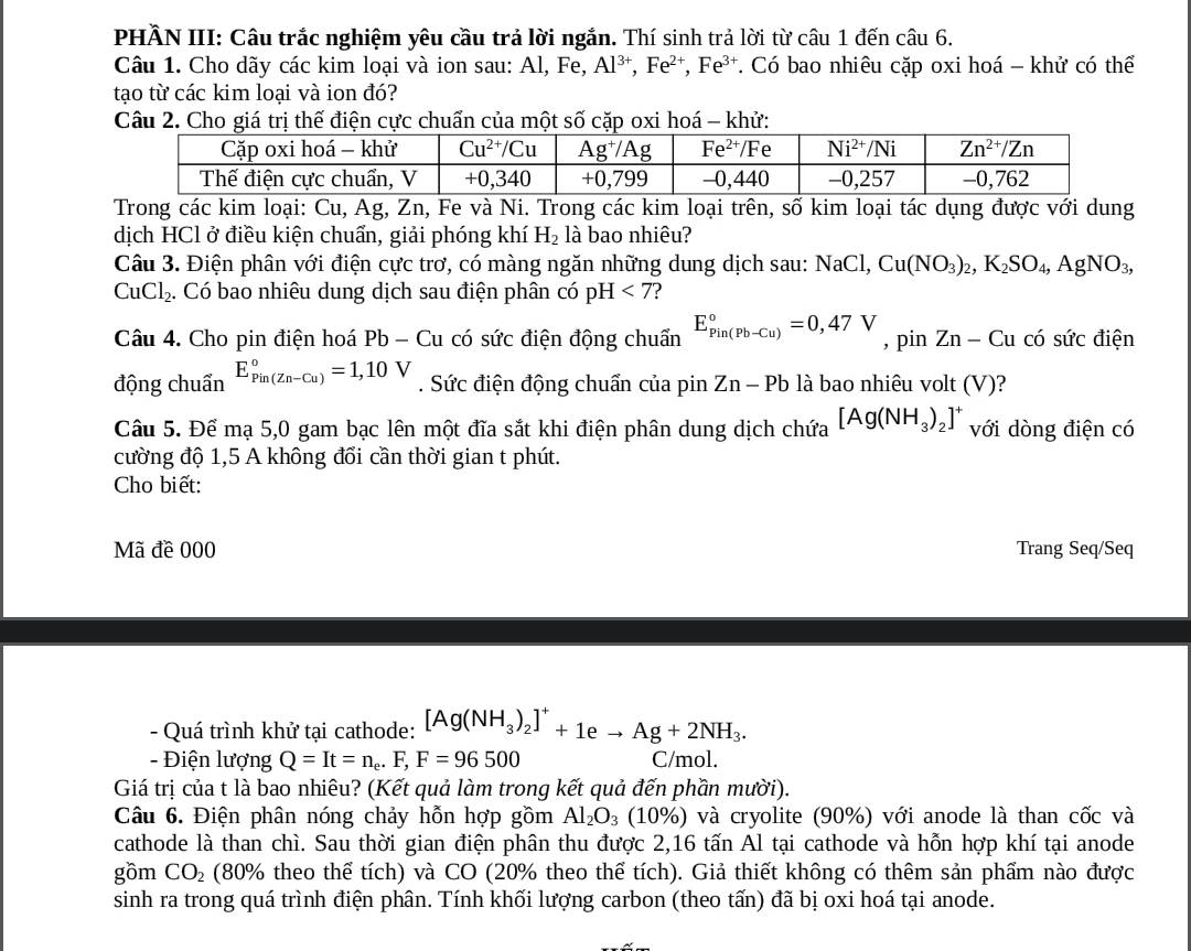 PHÂN III: Câu trắc nghiệm yêu cầu trả lời ngắn. Thí sinh trả lời từ câu 1 đến câu 6.
Câu 1. Cho dãy các kim loại và ion sau: Al, Fe, Al^(3+),Fe^(2+),Fe^(3+) * Có bao nhiêu cặp oxi hoá - khử có thể
tạo từ các kim loại và ion đó?
Câu 2. Cho giá trị thế điện cực chuẩn của một số cặp oxi hoá - khử:
Trong các kim loại: Cu, Ag, Zn, Fe và Ni. Trong các kim loại trên, số kim loại tác dụng được với dung
dịch HCl ở điều kiện chuẩn, giải phóng khí H_2 là bao nhiêu?
Câu 3. Điện phân với điện cực trơ, có màng ngăn những dung dịch sau: NaCl,Cu(NO_3)_2,K_2SO_4,AgNO_3,
CuCl_2. Có bao nhiêu dung dịch sau điện phân có pH <7</tex>
Câu 4. Cho pin điện hoá Pb - Cu có sức điện động chuẩn E_(Pin(Pb-Cu))°=0,47V , pin Zn-Cu có sức điện
động chuẩn E_(Pin(Zn-Cu))°=1,10V. Sức điện động chuẩn của pin 2 Zn-Pb là bao nhiêu volt (V)?
Câu 5. Để mạ 5,0 gam bạc lên một đĩa sắt khi điện phân dung dịch chứa [Ag(NH_3)_2]^+ với dòng điện có
cường độ 1,5 A không đổi cần thời gian t phút.
Cho biết:
Mã đề 000 Trang Seq/Seq
- Quá trình khử tại cathode: [Ag(NH_3)_2]^++1eto Ag+2NH_3.
- Điện lượng Q=It=n_e.F,F=96500 C/mol.
Giá trị của t là bao nhiêu? (Kết quả làm trong kết quả đến phần mười).
Câu 6. Điện phân nóng chảy hỗn hợp gồm Al_2O_3 (10°) ) và cryolite (90%) với anode là than cốc và
cathode là than chì. Sau thời gian điện phân thu được 2,16 tấn Al tại cathode và hỗn hợp khí tại anode
gồm CO_2 (80% theo thể tích) và CO (20% theo thể tích). Giả thiết không có thêm sản phẩm nào được
sinh ra trong quá trình điện phân. Tính khối lượng carbon (theo tấn) đã bị oxi hoá tại anode.