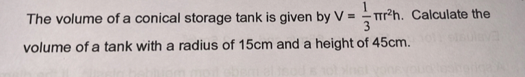 The volume of a conical storage tank is given by V= 1/3 π r^2h. Calculate the 
volume of a tank with a radius of 15cm and a height of 45cm.