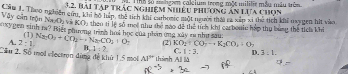 10 M. Tình so miligam calcium trong một mililit mẫu máu trên.
3.2. BàI Tập TRÁC NGHIỆM NHIÈU pHươnG Án Lựa chọn
Cầu 1. Theo nghiên cứu, khi hồ hấp, thể tích khí carbonic một người thải ra xấp xi thể tích khí oxygen hít vào.
Vậy cần trộn Na_2O_2 và KO_2 theo tỉ lệ số mol như thế nào đề thể tích khí carbonic hấp thụ bằng thể tích khí
oxygen sinh ra? Biết phương trình hoá học của phản ứng xảy ra như sau:
(1)
A. 2:1. Na_2O_2+CO_2to Na_2CO_3+O_2 (2) KO_2+CO_2to K_2CO_3+O_2
B. 1:2.
C. 1:3. D. 3:1. 
Câu 2. Số mol electron dùng đề khử 1,5 mol Al^(3+) thành Al là