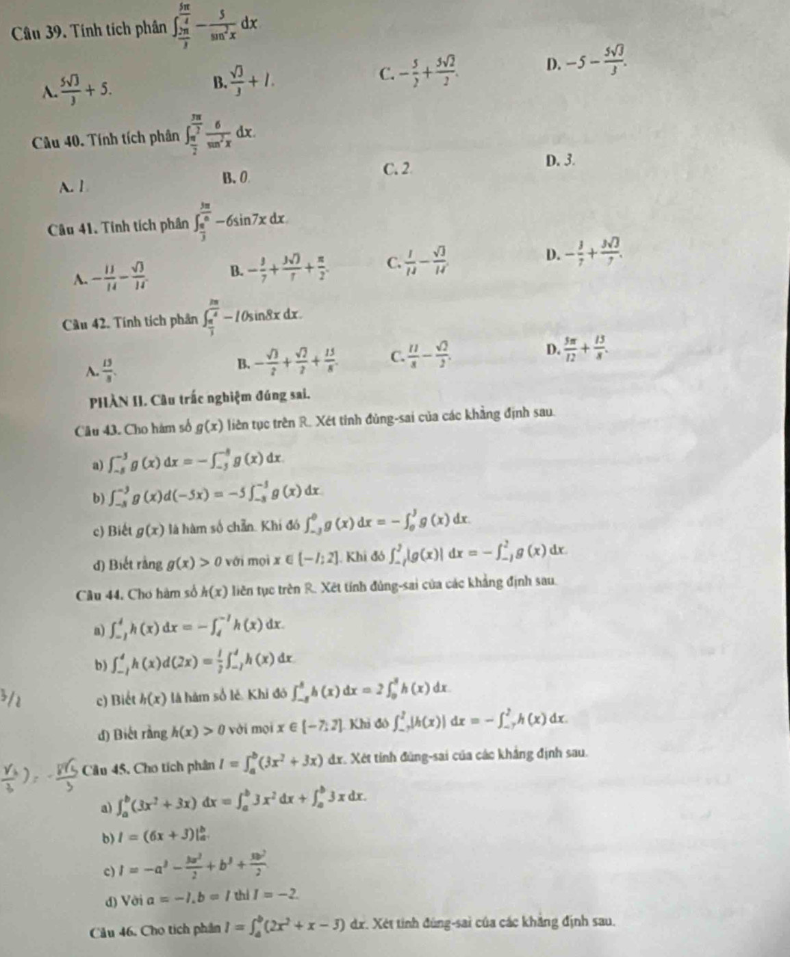 Tính tích phân ∈t _ 2π /3 ^ 5π /4 - 5/sin^2x dx
A.  5sqrt(3)/3 +5. B.  sqrt(3)/3 +1. C. - 5/2 + 3sqrt(2)/2 . D. -5- 5sqrt(3)/3 .
Câu 40. Tính tích phân ∈t _ π /2 ^ 3π /2  6/sin^2x dx.
A. l B. 0 C. 2
D. 3.
Câu 41. Tinh tích phân ∈t _ π /3 ^ 3π /6 -6sin 7xdx.
A. - 11/14 - sqrt(3)/14 . B. - 3/7 + 3sqrt()/7 + π /2 . C.  1/13 - sqrt(3)/14  D. - 3/7 + 3sqrt(3)/7 .
Cầu 42. Tính tích phân ∈t _ π /3 ^ 2π /3 -I0sin 8xdx.
A.  13/8 .
B. - sqrt(3)/2 + sqrt(2)/2 + 15/8 . C.  11/8 - sqrt(2)/2 . D.  5π /12 + 13/8 .
PHÀN II. Câu trấc nghiệm đúng sai.
Câu 43. Cho hàm số g(x) liên tục trên R. Xét tinh đùng-sai của các khẳng định sau.
a) ∈t _(-5)^(-3)g(x)dx=-∈t _(-5)^(-8)g(x)dx
b) ∈t _(-3)^(-3)g(x)d(-5x)=-5∈t _(-3)^(-3)g(x)dx
c) Biết g(x) là hàm số chẵn Khi đó ∈t _(-3)^0g(x)dx=-∈t _0^(Jg(x)dx.
d) Biết rằng g(x)>0 với mọi x ( (-I:2]. Khi đó ∈t _(-7)^7|g(x)|dx=-∈t _(-7)^2g(x)dx
Câu 44. Chơ hàm số h(x) liên tục trên R. Xết tính đủng-sai của các khẳng định sau.
a) ∈t _(-1)^4h(x)dx=-∈t _4^(-1)h(x)dx.
b) ∈t _(-1)^4h(x)d(2x)=frac 1)2∈t _(-1)^4h(x)dx
c) Biết h(x) là hàm số lẻ Khi đó ∈t _(-8)^8h(x)dx=2∈t _0^(8h(x)dx
d) Biết rằng h(x)>0 vài mội x∈ [-7,2] Khi đô ∈t _(-7)^7|h(x)|dx=-∈t _(-7)^2h(x)dx.
Câu 45, Cho tích phân I=∈t _a^b(3x^2)+3x) dx. Xét tính đùng-sai của các khẳng định sau.
a) ∈t _a^(b(3x^2)+3x)dx=∈t _a^(b3x^2)dx+∈t _a^(b3xdx.
b) I=(6x+3)|_a^b
c) I=-a^3)- 3a^2/2 +b^3+ 3b^2/2 
d) Vời a=-1,b=/thiI=-2
Câu 46, Cho tích phần I=∈t _a^(b(2x^2)+x-3) dr. Xét tinh đùng-sai của các khăng định sau.