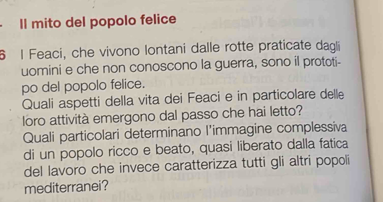 Il mito del popolo felice 
6 I Feaci, che vivono lontani dalle rotte praticate dagli 
uomini e che non conoscono la guerra, sono il prototi- 
po del popolo felice. 
Quali aspetti della vita dei Feaci e in particolare delle 
loro attività emergono dal passo che hai letto? 
Quali particolari determinano l’immagine complessiva 
di un popolo ricco e beato, quasi liberato dalla fatica 
del lavoro che invece caratterizza tutti gli altri popoli 
mediterranei?