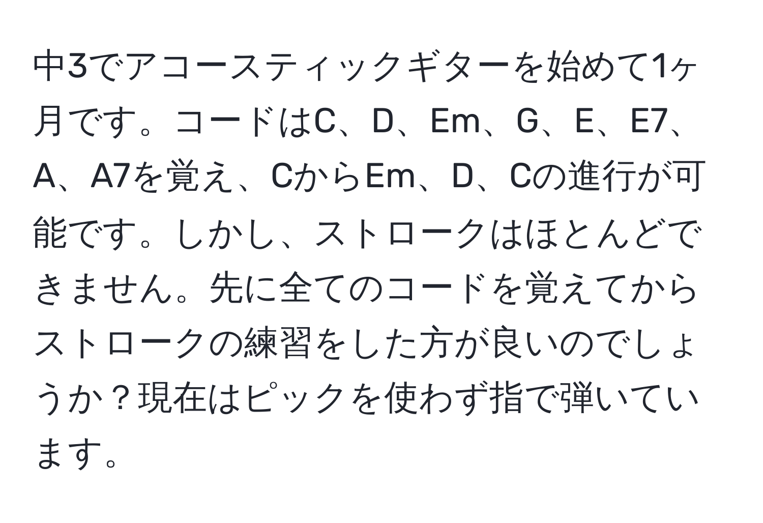 中3でアコースティックギターを始めて1ヶ月です。コードはC、D、Em、G、E、E7、A、A7を覚え、CからEm、D、Cの進行が可能です。しかし、ストロークはほとんどできません。先に全てのコードを覚えてからストロークの練習をした方が良いのでしょうか？現在はピックを使わず指で弾いています。