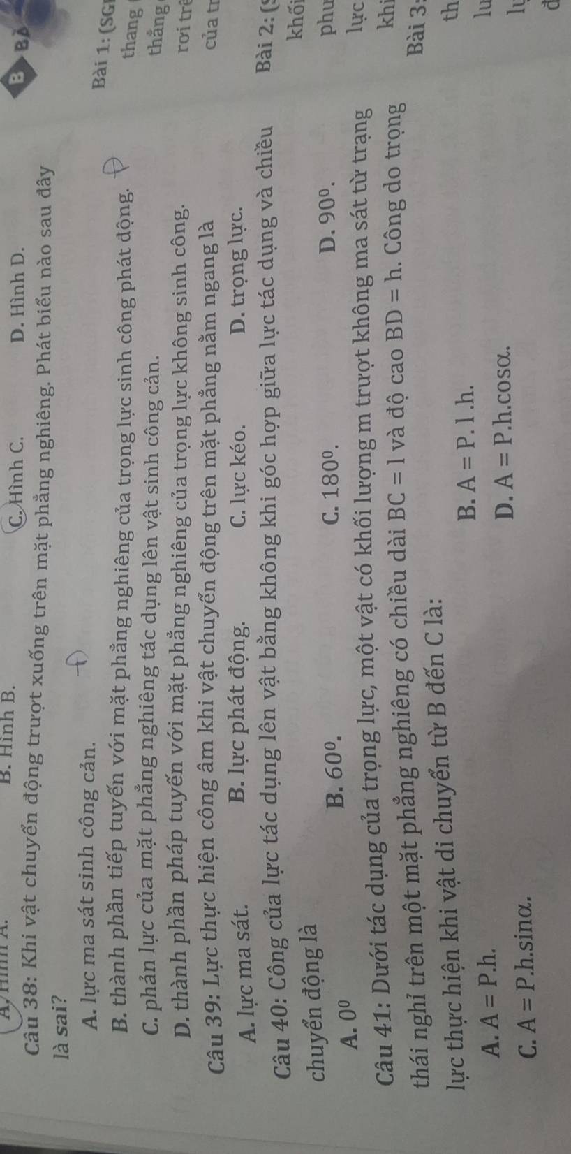 B. Hình B. D. Hình D.
C. Hình C. B>BA
Câu 38: Khi vật chuyển động trượt xuống trên mặt phẳng nghiêng. Phát biểu nào sau đây
là sai?
A. lực ma sát sinh công cản.
Bài 1: (SGI
B. thành phần tiếp tuyến với mặt phẳng nghiêng của trọng lực sinh công phát động.
thang
C. phản lực của mặt phẳng nghiêng tác dụng lên vật sinh công cản.
thằng
D. thành phần pháp tuyến với mặt phẳng nghiêng của trọng lực không sinh công. rơi trê
Câu 39: Lực thực hiện công âm khi vật chuyển động trên mặt phẳng nằm ngang là của tr
B. lực phát động. C. lực kéo.
A. lực ma sát. D. trọng lực.
Câu 40: Công của lực tác dụng lên vật bằng không khi góc hợp giữa lực tác dụng và chiều Bài 2: (º
khối
chuyển động là
B. 60^0. C. 180^0. D. 90^0. phu
A. 0^0
Câu 41: Dưới tác dụng của trọng lực, một vật có khối lượng m trượt không ma sát từ trạng
lực
thái nghỉ trên một mặt phẳng nghiêng có chiều dài BC=1 và độ cao BD=h. Công do trọng
khi
Bài 3
lực thực hiện khi vật di chuyển từ B đến C là:
th
B. A=P.I.h.
A. A=P.h. 
lu
D. A=P. h. cosα.
C. A=P. .h. sinα.
lu
d