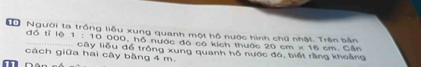 Người ta trồng liễu xung quanh một hồ nước hình chữ nhật. Trên bản 
đồ tỉ lệ 1 : 10 000, hồ nước đó có kích thước 20 cm × 16 cm. Cần 
.............. cây liễu để trồng xung quanh hồ nước đó, biết rằng khoảng 
cách giữa hai cây bằng 4 m.
11 n